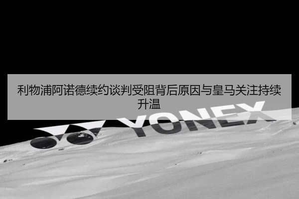 利物浦阿诺德续约谈判受阻背后原因与皇马关注持续升温