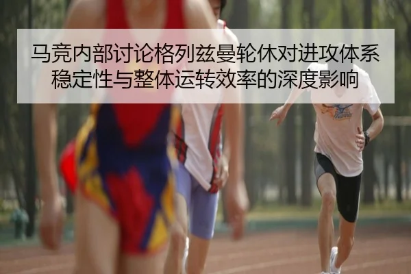 马竞内部讨论格列兹曼轮休对进攻体系稳定性与整体运转效率的深度影响