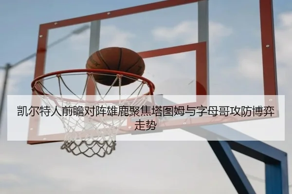 凯尔特人前瞻对阵雄鹿聚焦塔图姆与字母哥攻防博弈走势