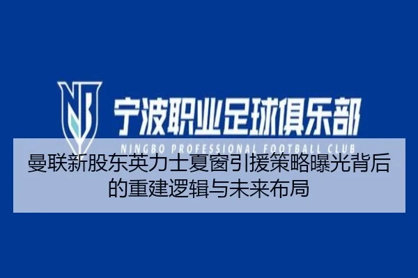 曼联新股东英力士夏窗引援策略曝光背后的重建逻辑与未来布局