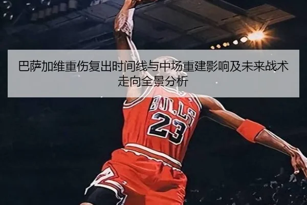 巴萨加维重伤复出时间线与中场重建影响及未来战术走向全景分析