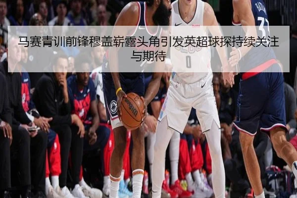 马赛青训前锋穆盖崭露头角引发英超球探持续关注与期待