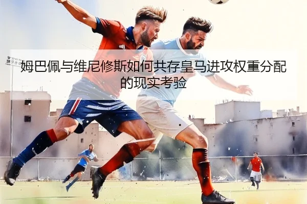 姆巴佩与维尼修斯如何共存皇马进攻权重分配的现实考验