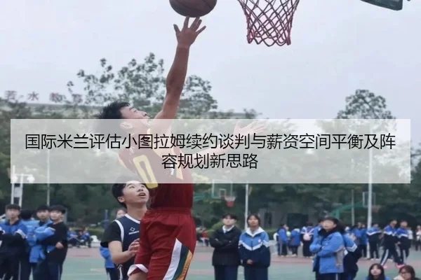国际米兰评估小图拉姆续约谈判与薪资空间平衡及阵容规划新思路