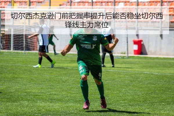 切尔西杰克逊门前把握率提升后能否稳坐切尔西锋线主力席位