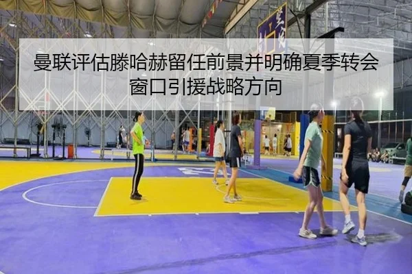 曼联评估滕哈赫留任前景并明确夏季转会窗口引援战略方向