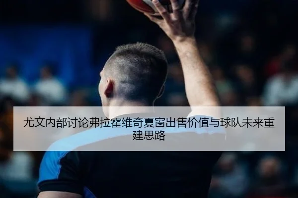 尤文内部讨论弗拉霍维奇夏窗出售价值与球队未来重建思路