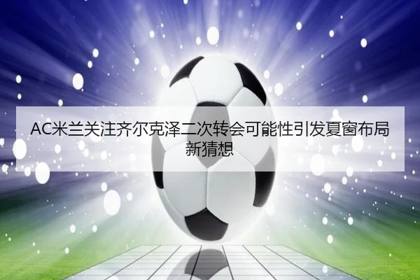 AC米兰关注齐尔克泽二次转会可能性引发夏窗布局新猜想