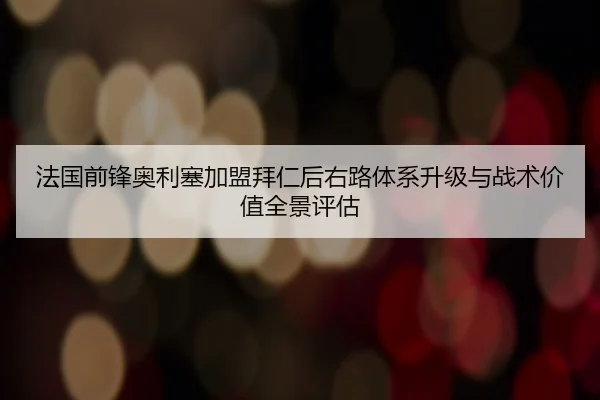 法国前锋奥利塞加盟拜仁后右路体系升级与战术价值全景评估