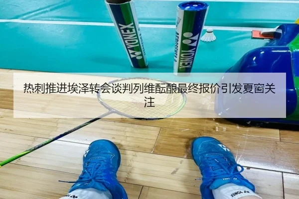热刺推进埃泽转会谈判列维酝酿最终报价引发夏窗关注