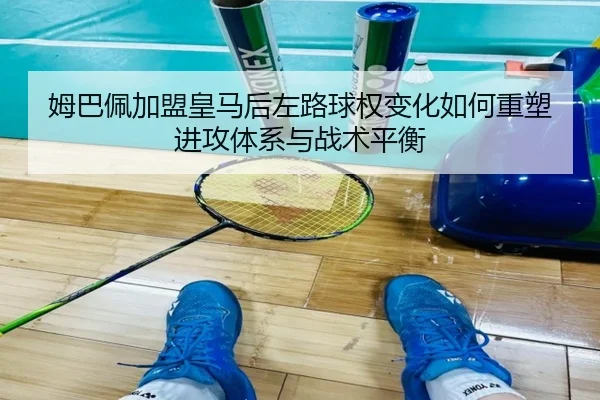 姆巴佩加盟皇马后左路球权变化如何重塑进攻体系与战术平衡