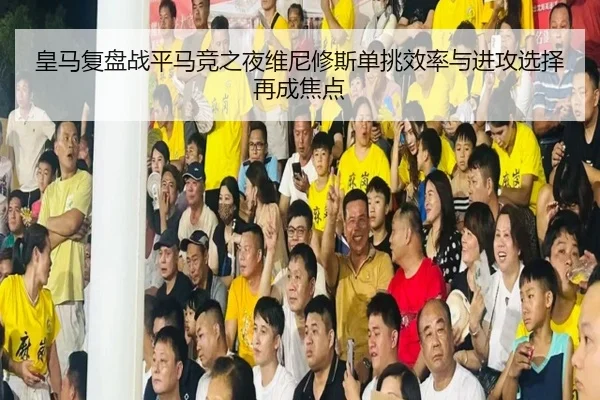 皇马复盘战平马竞之夜维尼修斯单挑效率与进攻选择再成焦点