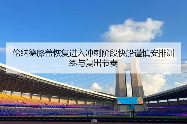 伦纳德膝盖恢复进入冲刺阶段快船谨慎安排训练与复出节奏